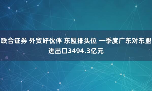 联合证券 外贸好伙伴 东盟排头位 一季度广东对东盟进出口3494.3亿元