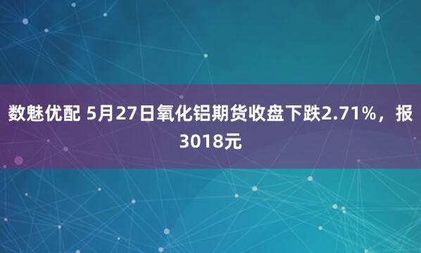 数魅优配 5月27日氧化铝期货收盘下跌2.71%，报3018元