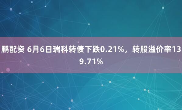 鹏配资 6月6日瑞科转债下跌0.21%，转股溢价率139.71%
