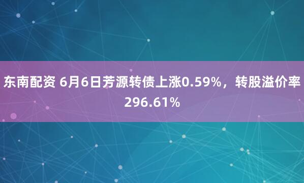东南配资 6月6日芳源转债上涨0.59%，转股溢价率296.61%