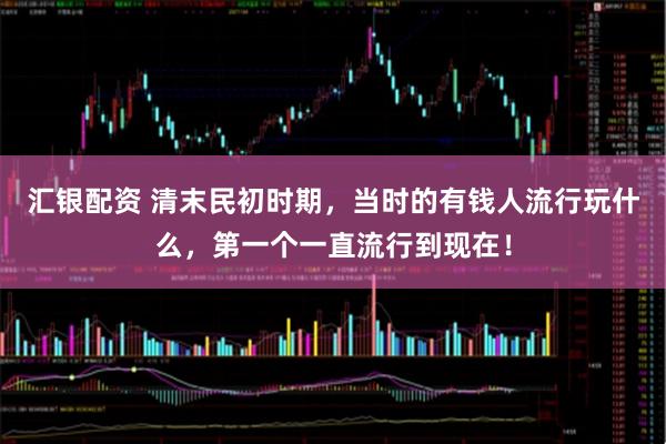 汇银配资 清末民初时期，当时的有钱人流行玩什么，第一个一直流行到现在！