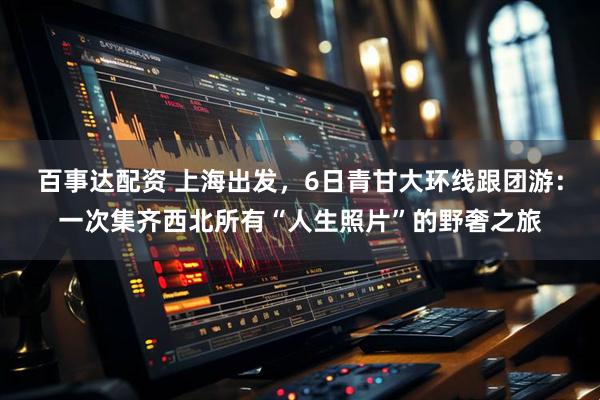 百事达配资 上海出发，6日青甘大环线跟团游：一次集齐西北所有“人生照片”的野奢之旅