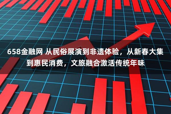 658金融网 从民俗展演到非遗体验，从新春大集到惠民消费，文旅融合激活传统年味