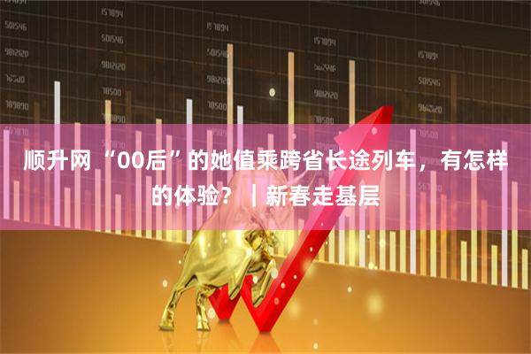 顺升网 “00后”的她值乘跨省长途列车，有怎样的体验？｜新春走基层