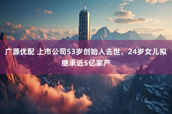 广源优配 上市公司53岁创始人去世，24岁女儿拟继承近5亿家产